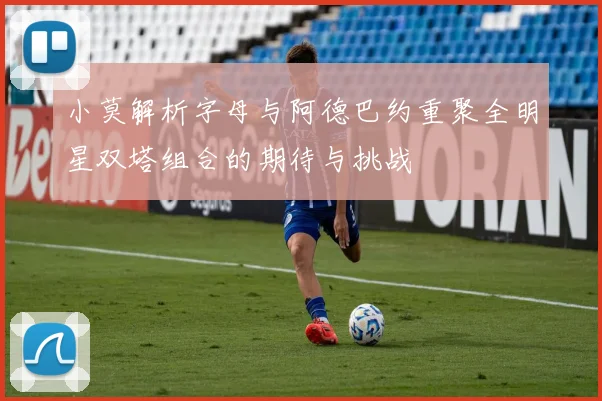小莫解析字母与阿德巴约重聚全明星双塔组合的期待与挑战