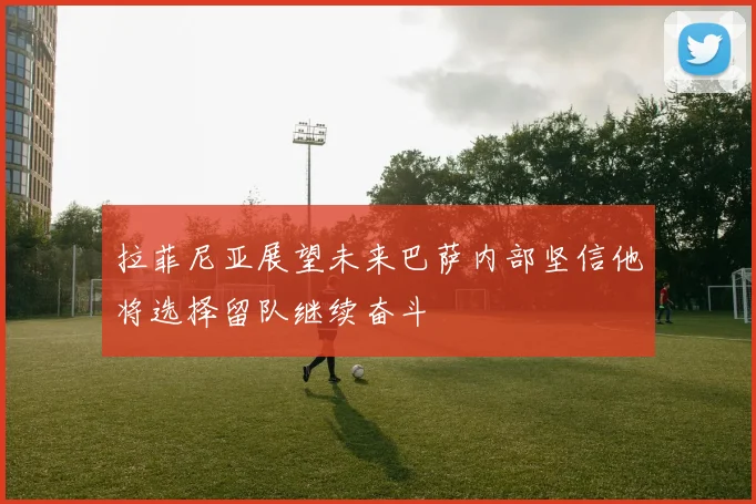 拉菲尼亚展望未来巴萨内部坚信他将选择留队继续奋斗