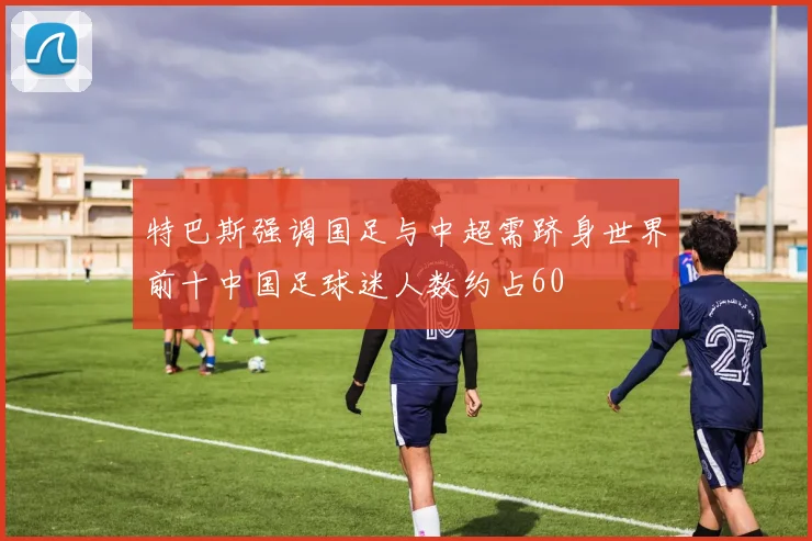 特巴斯强调国足与中超需跻身世界前十中国足球迷人数约占60