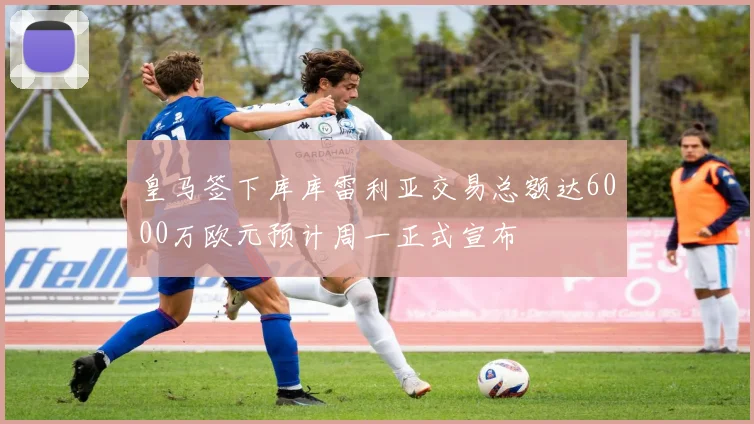 皇马签下库库雷利亚交易总额达6000万欧元预计周一正式宣布