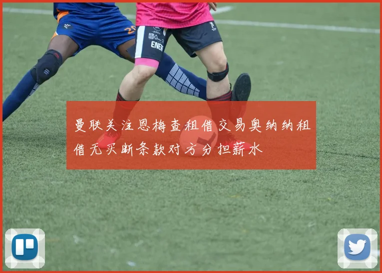 曼联关注恩梅查租借交易奥纳纳租借无买断条款对方分担薪水