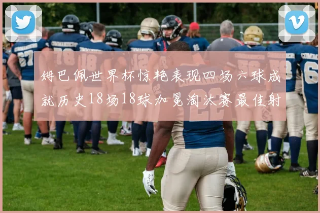 姆巴佩世界杯惊艳表现四场六球成就历史18场18球加冕淘汰赛最佳射手