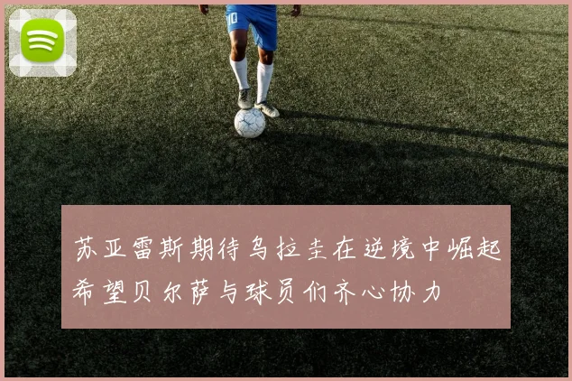 苏亚雷斯期待乌拉圭在逆境中崛起希望贝尔萨与球员们齐心协力