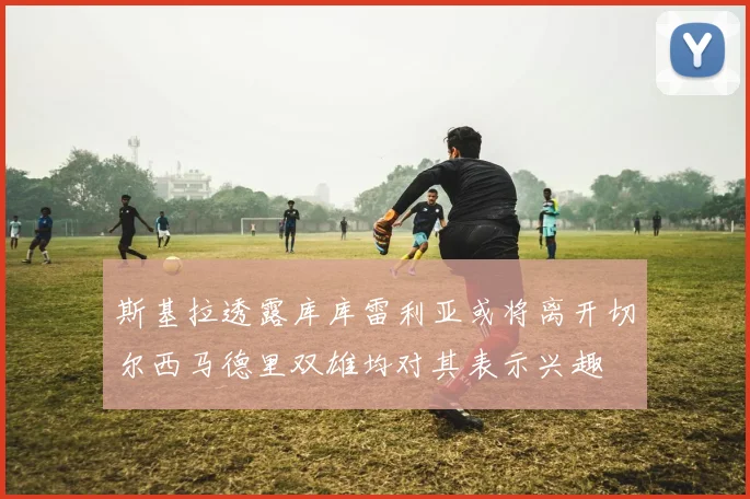 斯基拉透露库库雷利亚或将离开切尔西马德里双雄均对其表示兴趣
