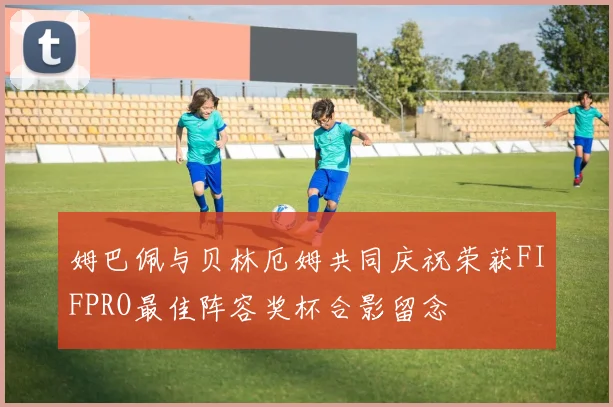 姆巴佩与贝林厄姆共同庆祝荣获FIFPRO最佳阵容奖杯合影留念