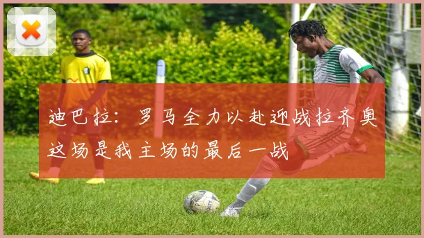 迪巴拉：罗马全力以赴迎战拉齐奥这场是我主场的最后一战