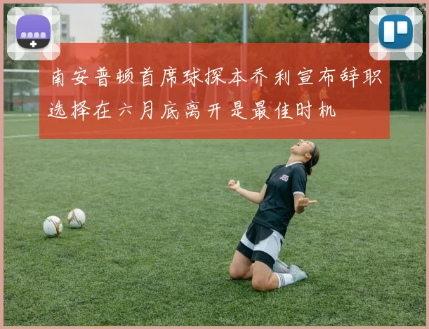 南安普顿首席球探本乔利宣布辞职选择在六月底离开是最佳时机