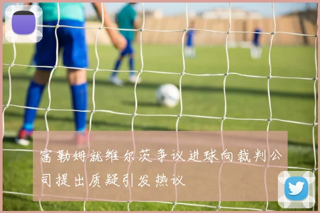 富勒姆就维尔茨争议进球向裁判公司提出质疑引发热议