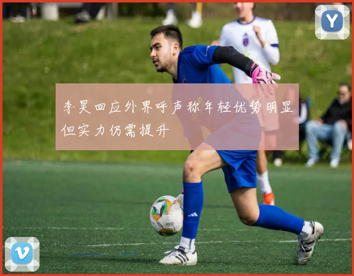 李昊回应外界呼声称年轻优势明显但实力仍需提升