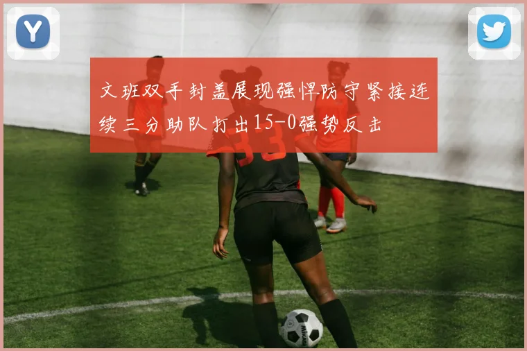 文班双手封盖展现强悍防守紧接连续三分助队打出15-0强势反击