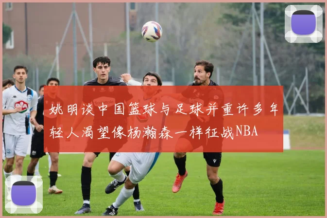 姚明谈中国篮球与足球并重许多年轻人渴望像杨瀚森一样征战NBA