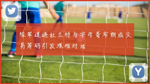 绿军追逐杜兰特与字母哥布朗成交易筹码引发艰难对话