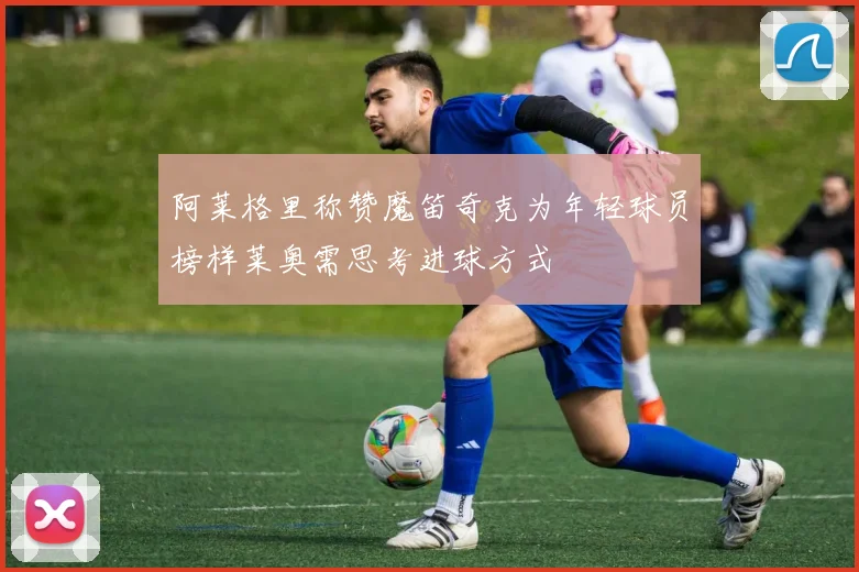 阿莱格里称赞魔笛奇克为年轻球员榜样莱奥需思考进球方式
