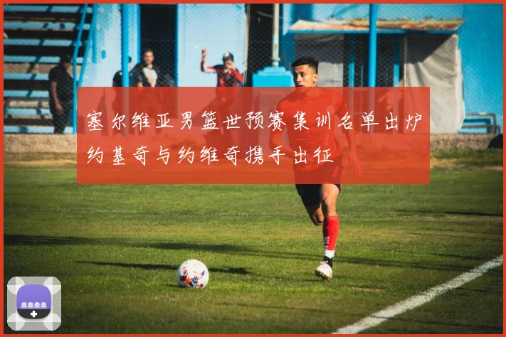 塞尔维亚男篮世预赛集训名单出炉约基奇与约维奇携手出征