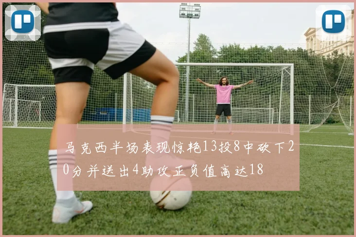 马克西半场表现惊艳13投8中砍下20分并送出4助攻正负值高达18