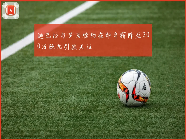 迪巴拉与罗马续约在即年薪降至300万欧元引发关注