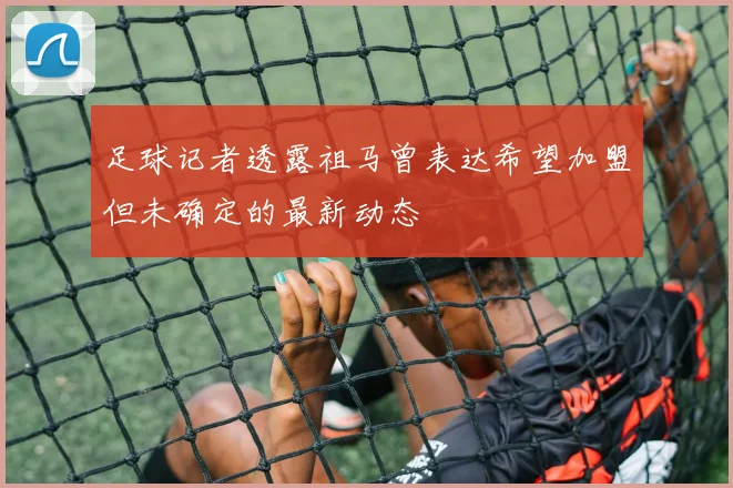 足球记者透露祖马曾表达希望加盟但未确定的最新动态
