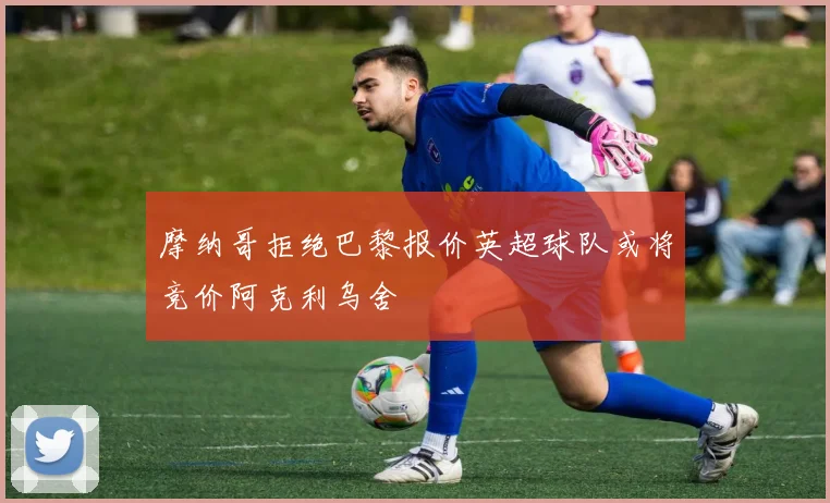 摩纳哥拒绝巴黎报价英超球队或将竞价阿克利乌舍