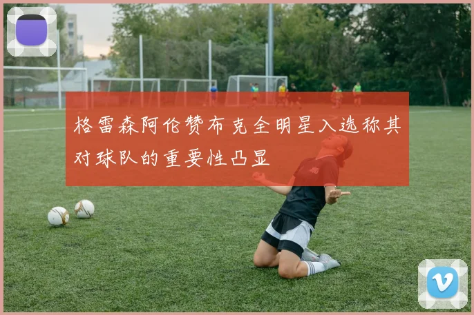 格雷森阿伦赞布克全明星入选称其对球队的重要性凸显