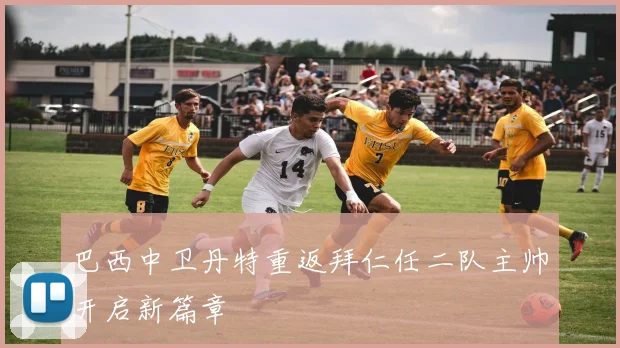 巴西中卫丹特重返拜仁任二队主帅开启新篇章