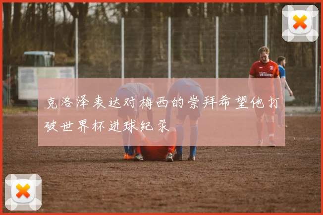 克洛泽表达对梅西的崇拜希望他打破世界杯进球纪录