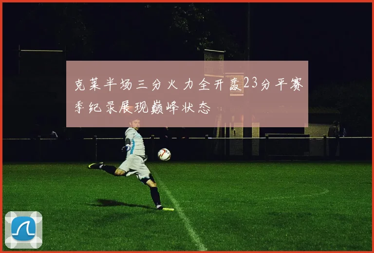 克莱半场三分火力全开轰23分平赛季纪录展现巅峰状态